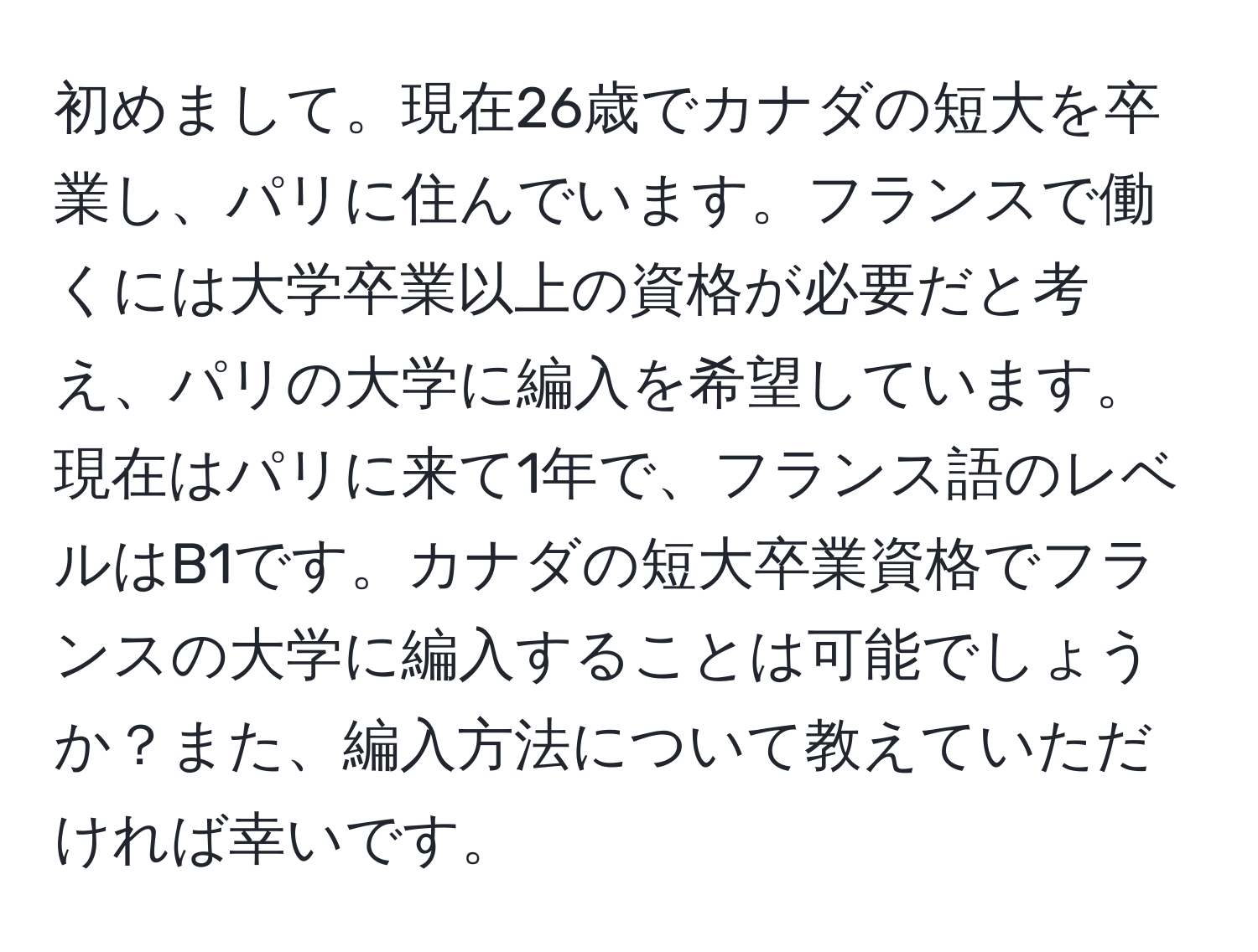 初めまして。現在26歳でカナダの短大を卒業し、パリに住んでいます。フランスで働くには大学卒業以上の資格が必要だと考え、パリの大学に編入を希望しています。現在はパリに来て1年で、フランス語のレベルはB1です。カナダの短大卒業資格でフランスの大学に編入することは可能でしょうか？また、編入方法について教えていただければ幸いです。