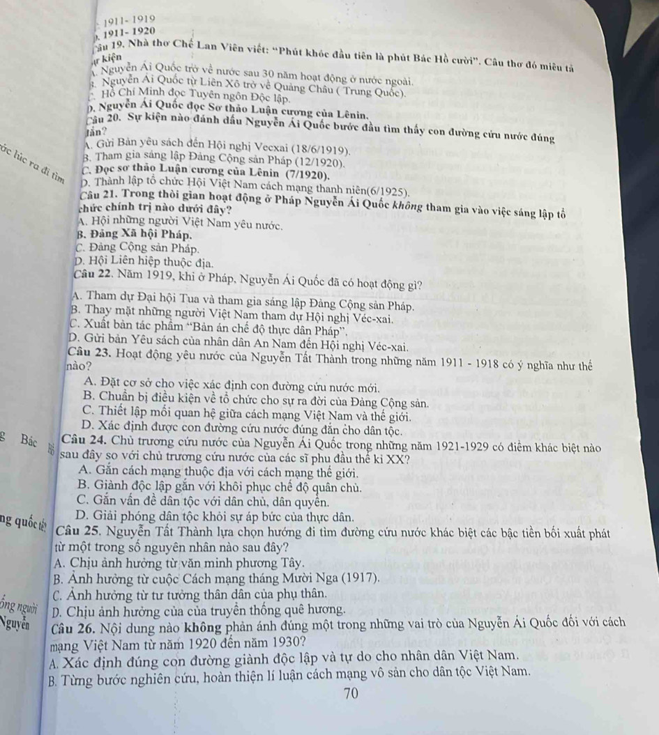 1911- 1919
). 1911- 1920
Tầu 19, Nhà thơ Chế Lan Viên viết: “Phút khóc đầu tiên là phút Bác Hồ cười”. Câu thơ đó miêu tả
X kiện
Á Nguyễn Ái Quốc trở về nước sau 30 năm hoạt động ở nước ngoài.
3. Nguyễn Ái Quốc từ Liên Xô trở về Quảng Châu ( Trung Quốc).
C Hồ Chí Minh đọc Tuyên ngôn Độc lập.
D. Nguyễn Ái Quốc đọc Sơ thảo Luận cương của Lênin.
Cầu 20. Sự kiện nào đánh dấu Nguyễn Ái Quốc bước đầu tìm thấy con đường cứu nước đúng
Iăn?
A. Gửi Bản yêu sách đến Hội nghị Vecxai (18/6/1919).
B. Tham gia sáng lập Đảng Cộng sản Pháp (12/1920).
ác lúc ra đi tìm
C. Đọc sơ thảo Luận cương của Lênin (7/1920).
D. Thành lập tổ chức Hội Việt Nam cách mạng thanh niên(6/1925).
Câu 21. Trong thời gian hoạt động ở Pháp Nguyễn Ái Quốc không tham gia vào việc sáng lập tổ
chức chính trị nào dưới đây?
A. Hội những người Việt Nam yêu nước.
B. Đảng Xã hội Pháp.
C. Đảng Cộng sản Pháp.
D. Hội Liên hiệp thuộc địa.
Câu 22. Năm 1919, khi ở Pháp, Nguyễn Ái Quốc đã có hoạt động gì?
A. Tham dự Đại hội Tua và tham gia sáng lập Đảng Cộng sản Pháp.
B. Thay mặt những người Việt Nam tham dự Hội nghị Véc-xai.
C. Xuất bản tác phầm “Bản án chế độ thực dân Pháp”.
D. Gửi bản Yêu sách của nhân dân An Nam đến Hội nghị Véc-xai.
Câu 23. Hoạt động yêu nước của Nguyễn Tất Thành trong những năm 1911 - 1918 có ý nghĩa như thế
nào?
A. Đặt cơ sở cho việc xác định con đường cứu nước mới.
B. Chuẩn bị điều kiện về tổ chức cho sự ra đời của Đảng Cộng sản.
C. Thiết lập mối quan hệ giữa cách mạng Việt Nam và thế giới.
D. Xác định được con đường cứu nước đúng đắn cho dân tộc.
g Bác Câu 24. Chủ trương cứu nước của Nguyễn Ái Quốc trong những năm 1921-1929 có điểm khác biệt nào
sau đây so với chủ trương cứu nước của các sĩ phu đầu thể kỉ XX?
A. Gắn cách mạng thuộc địa với cách mạng thế giới.
B. Giành độc lập gắn với khôi phục chế độ quân chủ.
C. Gắn vấn đề dân tộc với dân chủ, dân quyền.
D. Giải phóng dân tộc khỏi sự áp bức của thực dân.
ng quốc tết Câu 25. Nguyễn Tất Thành lựa chọn hướng đi tìm đường cứu nước khác biệt các bậc tiền bối xuất phát
từ một trong số nguyên nhân nào sau đây?
A. Chịu ảnh hưởng từ văn minh phương Tây.
B. Ảnh hưởng từ cuộc Cách mạng tháng Mười Nga (1917).
C. Ảnh hưởng từ tư tưởng thân dân của phụ thân.
ống người D. Chịu ảnh hưởng của của truyền thống quê hương.
Nguyễn Câu 26. Nội dung nào không phản ánh đúng một trong những vai trò của Nguyễn Ái Quốc đối với cách
mạng Việt Nam từ năm 1920 đến năm 1930?
A. Xác định đúng con đường giành độc lập và tự do cho nhân dân Việt Nam.
B. Từng bước nghiên cứu, hoàn thiện lí luận cách mạng vô sản cho dân tộc Việt Nam.
70