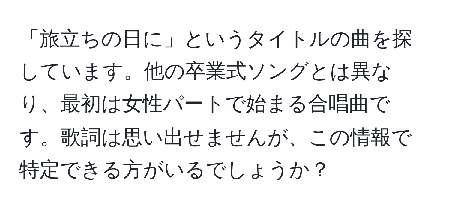 「旅立ちの日に」というタイトルの曲を探しています。他の卒業式ソングとは異なり、最初は女性パートで始まる合唱曲です。歌詞は思い出せませんが、この情報で特定できる方がいるでしょうか？