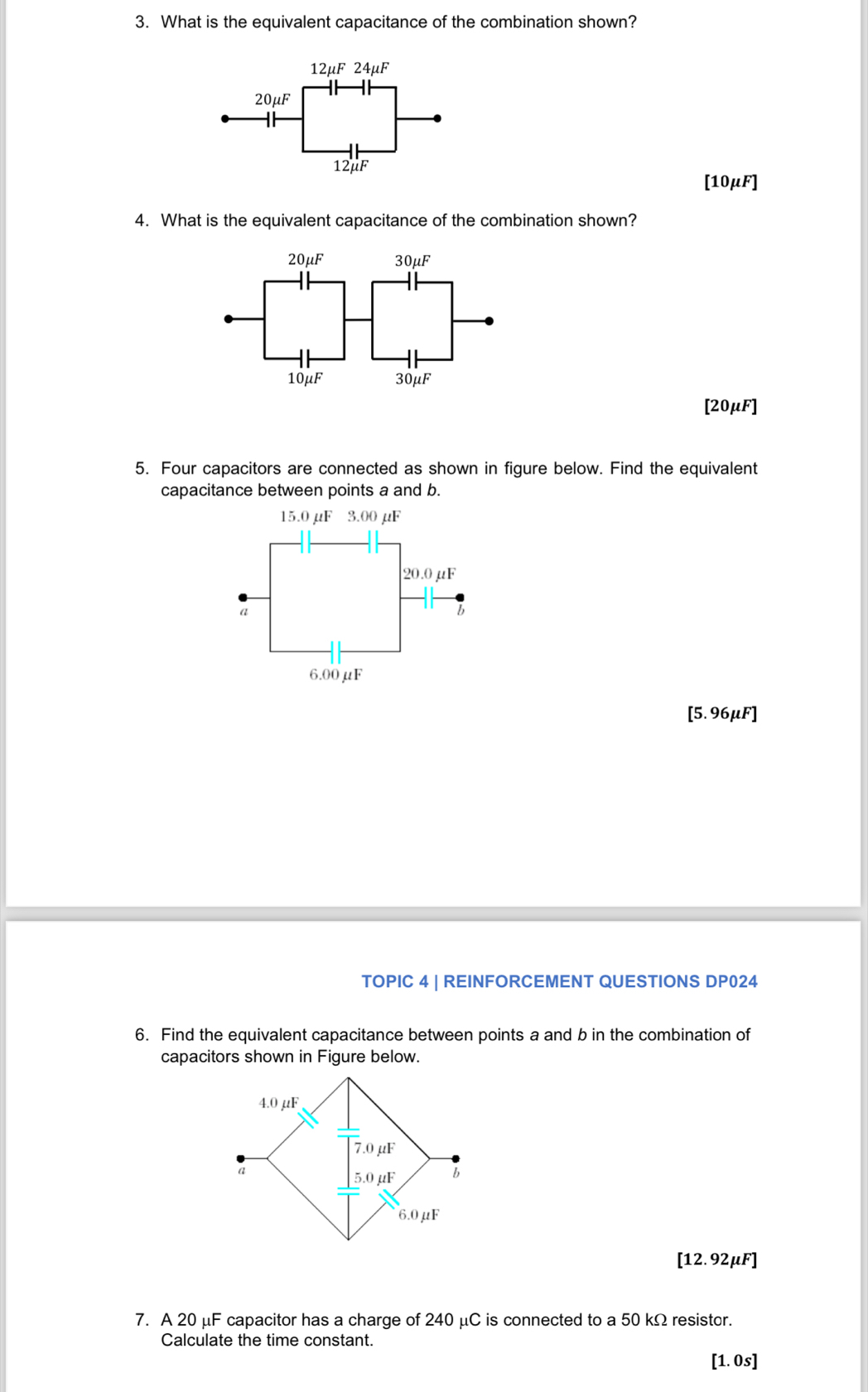 What is the equivalent capacitance of the combination shown?
12mu F24mu F
20mu F
12μF
[10μF]
4. What is the equivalent capacitance of the combination shown?
20mu F 30mu F
10mu F 30μF
[20μF]
5. Four capacitors are connected as shown in figure below. Find the equivalent
capacitance between points a and b.
[5.96μF]
TOPIC 4 | REINFORCEMENT QUESTIONS DP024
6. Find the equivalent capacitance between points a and b in the combination of
capacitors shown in Figure below.
[12.92μF]
7. A 20 μF capacitor has a charge of 240 μC is connected to a 50 kΩ resistor.
Calculate the time constant.
[1. 0s]