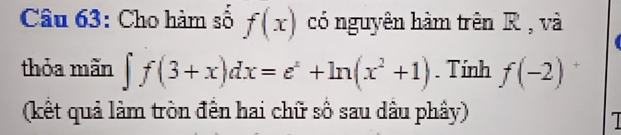 Cho hàm số f(x) có nguyên hàm trên R , và 
thỏa mãn ∈t f(3+x)dx=e^x+ln (x^2+1). Tinh f(-2) + 
(kết quả làm tròn đến hai chữ số sau dầu phây)