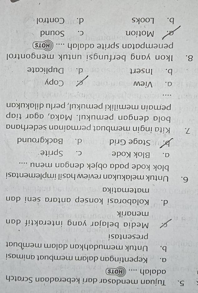 Tujuan mendasar dari keberadaan Scratch
adalah .... hots
a. Kepentingan dalam membuat animasi
b. Untuk memudahkan dalam membuat
presentasí
Media belajar yang interaktif dan
menarik
d. Kolaborasi konsep antara seni dan
matematika
6. Untuk meläkukan review hasil implementasi
blok kode pada objek dengan menu ....
a. Blok Kode c. Sprite
b. Stage Grid d. Background
7. Kita ingin membuat permainan sederhana
bola dengan pemukul. Maka, agar tiap
pemain memiliki pemukul, perlu dilakukan
…
a. View goCopy
b. Insert d. Duplicate
8. Ikon yang berfungsi untuk mengontrol
penempatan sprite adalah .... (Hoт
a. Motion c. Sound
b. Looks d. Control