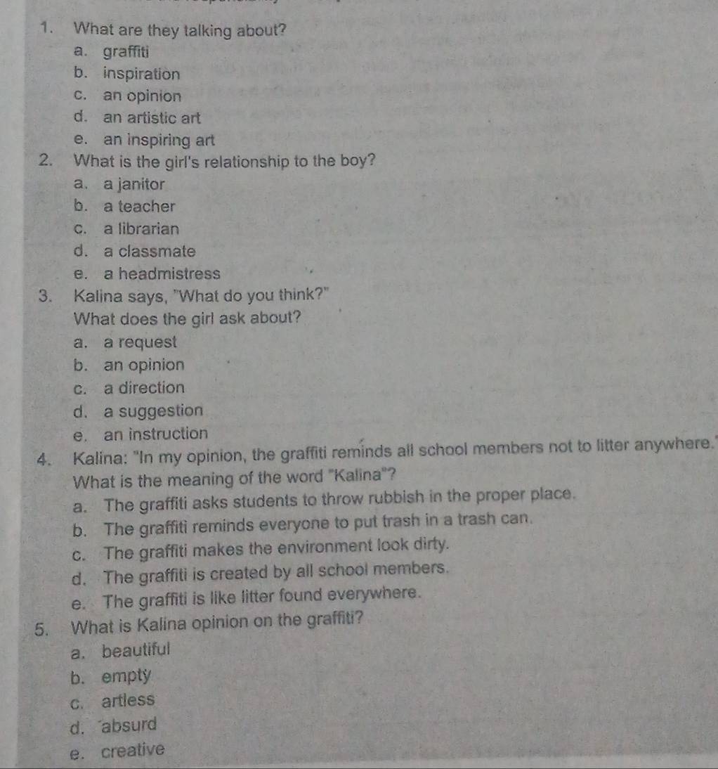 What are they talking about?
a. graffiti
b. inspiration
c. an opinion
d. an artistic art
e. an inspiring art
2. What is the girl's relationship to the boy?
a. a janitor
b. a teacher
c. a librarian
d. a classmate
e. a headmistress
3. Kalina says, "What do you think?"
What does the girl ask about?
a. a request
b. an opinion
c. a direction
d. a suggestion
e. an instruction
4. Kalina: "In my opinion, the graffiti reminds all school members not to litter anywhere.'
What is the meaning of the word "Kalina"?
a. The graffiti asks students to throw rubbish in the proper place.
b. The graffiti reminds everyone to put trash in a trash can.
c. The graffiti makes the environment look dirty.
d. The graffiti is created by all school members.
e. The graffiti is like litter found everywhere.
5. What is Kalina opinion on the graffiti?
a. beautiful
b. empty
c. artless
d.absurd
e. creative