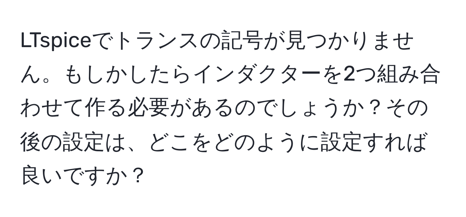 LTspiceでトランスの記号が見つかりません。もしかしたらインダクターを2つ組み合わせて作る必要があるのでしょうか？その後の設定は、どこをどのように設定すれば良いですか？