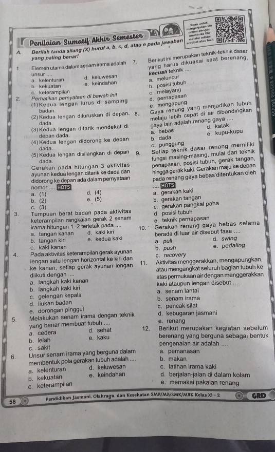 on mangerjakan vĩa astns dengan Sean untus
Penilaian Sumatif Akhir Semester  mtuka 'Te
aceodist alno frait
A. Berilah tanda silang (X) huruf a, b, c, d, atau e pada jawaban =elzlur ation
yang paling benar!
x. Elemen utama dalam senam irama adalah  Berikut ini merupakan teknik-teknik dasar
a. kelenturan d. keluwesan yang harus dikuasai saat berenang,
unsur ....
kecuali teknik “,”
b. posisi tubuh a. meluncur
b. kekuatan e. keindahan
c. keterampilan
2. Perhatikan pernyataan di bawah ini! c. melayang
d. pernapasan
(1)Kedua lengan lurus di samping
(2)Kedua lengan diluruskan di depan. 8. e. mengapung Gaya renang yang menjadikan tubuh
badan.
(3) Kedua lengan ditarik mendekat di melaju lebih cepat di air dibandingkan
dada.
gaya lain adalah renang gaya ....
(4)Kedua lengan didorong ke depan b. dada a. bebas d. katak
depan dada.
e. kupu-kupu
dada.
(5) Kedua lengan disilangkan di depan 9. c. punggung Setlap teknik dasar renang memiliki
Gerakan pada hitungan 3 aktivitas fungsi masing-masing, mulai dari teknik
dada
ayunan kedua lengan ditarik ke dada dan penapasan, posisi tubuh, gerak tangan
didorong ke depan ada dalam pernyataan hingga gerak kaki. Gerakan maju ke depan
pada renang gaya bebas ditentukan oleh
nomor .... HOTS HOTS
a. (1) d. (4) a. gerakan kaki
b. (2) e. (5) b. gerakan tangan
c. (3)
3. Tumpuan berat badan pada aktivitas c. gerakan pangkal paha
keterampilan rangkaian gerak 2 senam e. teknik perapasan d. posisi tubuh
irama hitungan 1-2 terletak pada ....
a.tangan kanan d. kaki kiri 10. Gerakan renang gaya bebas selama
b. tangan kiri e. kedua kaki berada di luar air disebut fase .... d. swing
c. kaki kanan a. pull
4. Pada aktivitas keterampilan gerak ayunan b. push e. pedaling
lengan satu lengan horizontal ke kiri dan c. recovery
ke kanan, setiap gerak ayunan lengan 11. Aktivitas menggerakkan, mengapungkan,
atau mengangkat seluruh bagian tubuh ke
diikuti dengan .... atas permukaan air dengan menggerakkan
a. langkah kaki kanan
b. langkah kaki kiri kaki ataupun lengan disebut ....
c. gelengan kepala b. senam irama a. senam lantai
d. liukan badan
e. dorongan pinggul c. pencak silat
5. a  Melakukan senam irama dengan teknik d. kebugaran jasmani
yang benar membuat tubuh .... e. renang
a. cedera d. sehat 12. Berikut merupakan kegiatan sebelum
b. lelah e. kaku berenang yang berguna sebagai bentuk
c. . sakit pengenalan air adalah ....
6. Unsur senam irama yang berguna dalam a. pemanasan
membentuk pola gerakan tubuh adalah .... b. makan
a. kelenturan d. keluwesan c. latihan irama kaki
b.kekuatan e. keindahan d. berjalan-jalan di dalam kolam
c. keterampilan
e. memakai pakaian renang
58 Pendidikan Jasmani, Olahraga, dan Kesehatan SMR/MA/SMK/MAK Kelas XI - 2 a GRD