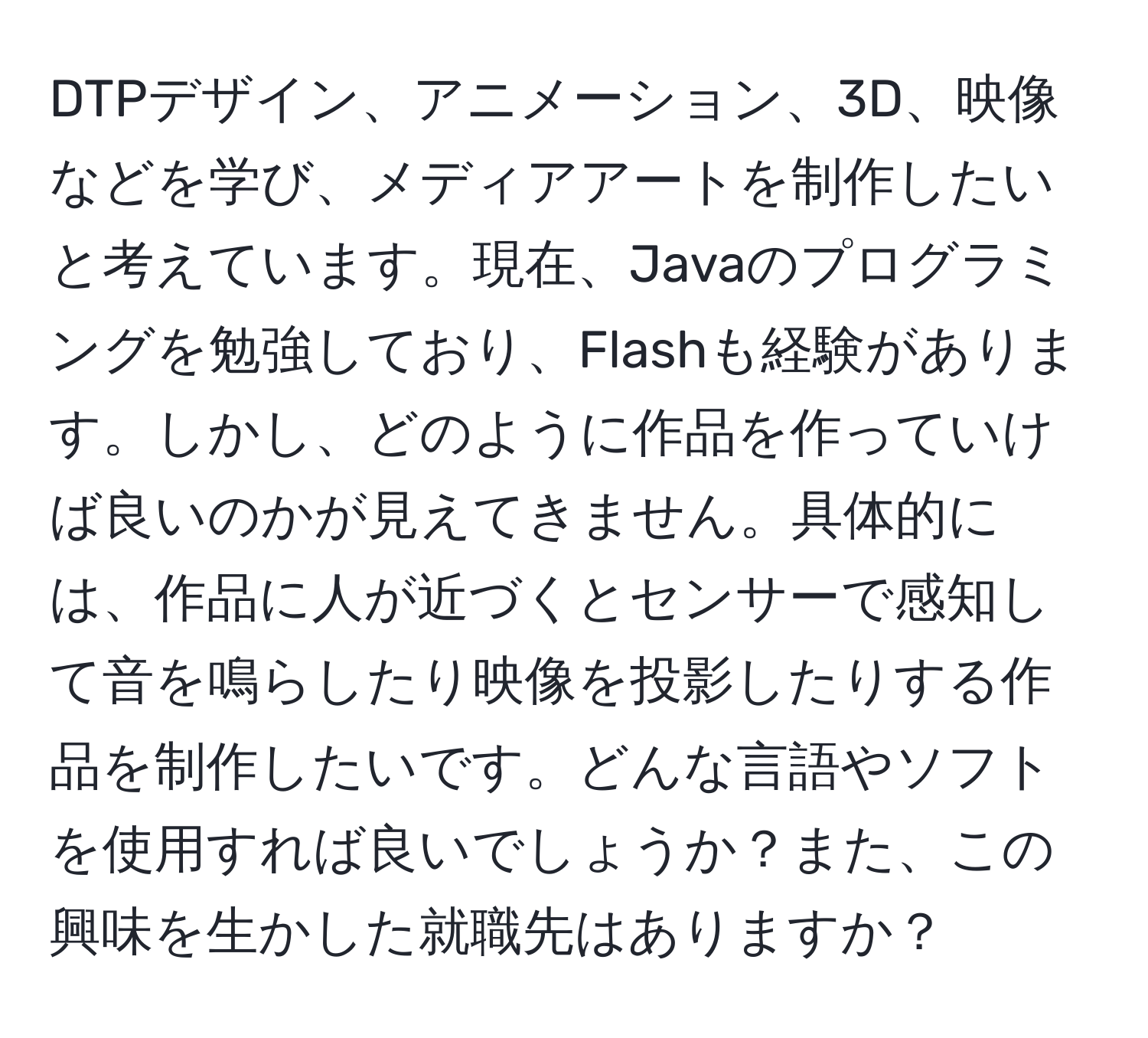 DTPデザイン、アニメーション、3D、映像などを学び、メディアアートを制作したいと考えています。現在、Javaのプログラミングを勉強しており、Flashも経験があります。しかし、どのように作品を作っていけば良いのかが見えてきません。具体的には、作品に人が近づくとセンサーで感知して音を鳴らしたり映像を投影したりする作品を制作したいです。どんな言語やソフトを使用すれば良いでしょうか？また、この興味を生かした就職先はありますか？