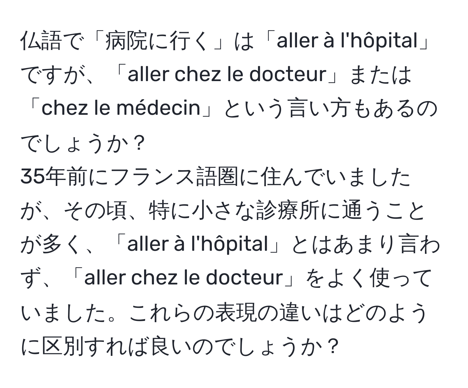 仏語で「病院に行く」は「aller à l'hôpital」ですが、「aller chez le docteur」または「chez le médecin」という言い方もあるのでしょうか？  
35年前にフランス語圏に住んでいましたが、その頃、特に小さな診療所に通うことが多く、「aller à l'hôpital」とはあまり言わず、「aller chez le docteur」をよく使っていました。これらの表現の違いはどのように区別すれば良いのでしょうか？