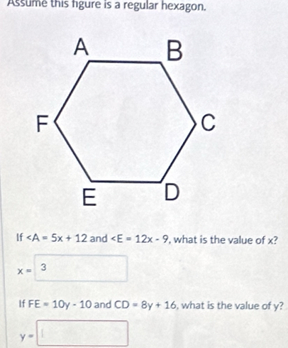 Assume this figure is a regular hexagon. 
If and , what is the value of x?
x=□ 3
If FE=10y-10 and CD=8y+16 , what is the value of y?
y=□