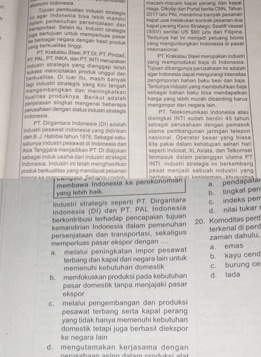 ri ekonomi Indonesia. macam-macam kapal perang dan kapal
niaga. Dikutip dari Portal berita CNN, Tahun
Tujuan pembuatan industri strategis 2017 Ialu PAL menerima banyak pesanan
ni agar Indonesia bisa lebih mandiri kapal usai melakukan kontrak pesanan dua
h .
dalam pemenuhan persenjataan dan kapal perang Keno Strategic Sealift Vessel
transportasi. Selain itu, Industri strategis (SSV) senilai US $90 juta dari Filipina.
juga bertujuan untuk memperluas pasar Tentunya hal ini menjadi peluang bisnis
ke berbagai negara dengan hasil produk
yang berkualitas tinggi. yang menguntungkan Indonesia di pasar
internasional.
PT. Krakatau Steel, PT DI, PT. Pindad, PT. Krakatau Steel merupakan industri
PT. PAL, PT. INKA, dan PT. INTI merupakan yang memproduksi baja di Indonesia.
industri strategis yang dianggap telah Tujuan dibangunya perusahaan ini adalah
sukses menciptakan produk unggul dan agar Indonesia dapat mengurangi intensitas
berkualitas. Di luar itu, masih banyak pengimporan bahan baku besi dan baja.
lagi industri strategis yang kini tengah Tentunya industri yang membutuhkan baja
mengembangkan dan meningkatkan sebagai bahan baku bisa mendapatkan
kualitas produknya. Berikut adalah harga yang lebih murah dibanding harus
penjelasan singkat mengenai beberapa mengimpor dari negara lain.
perusahaan dengan status industri strategis PT. Telekomunikasi Indonesia atau
Indonesia.
disingkat INTI sudah berdiri 45 tahun
PT. Dirgantara Indonesia (DI) adalah sebagai perusahaan dengan pemasok
industri pesawat Indonesia yang didirikan utama pembangunan jaringan telepon 
oleh B. J. Habibie tahun 1976. Sebagai satu- nasional. Operator besar yang biasa
satunya industri pesawat di Indonesia dan kita pakai dalam kehidupan sehari hari
Asia Tenggara menjadikan PT. DI diajukan seperti Indosat, XL Axiata, dan Telkomsel
sebagai induk usaha dari industri strategis termasuk dalam pelanggan utama PT
Indonesia. Industri ini telah menghasilkan INTI. Industri strategis ini berkembang
produk berkualitas yang mendapat pesanan pesat menjadi sebuah industri yang
bin çg a ke mançançgara Sebaçai contoh berbasis solusi kesisteman khususnva
membawa Indonesia ke perekonomian
a. pendapatar
yang lebih baik.
b. tingkat pen
Industri strategis seperti PT. Dirgantara
Indonesia (DI) dan PT. PAL Indonesia c. indeks pem
berkontribusi terhadap pencapaian tujuan d. nilai tukar 
kemandirian Indonesia dalam pemenuhan 20. Komoditas perd
persenjataan dan transportasi, sekaligus terkenal di perd
memperluas pasar ekspor dengan .... zaman dahulu,
a. melalui peningkatan impor pesawat a. emas
terbang dan kapal dari negara lain untuk b. kayu cend
memenuhi kebutuhan domestik c. burung ce
b. memfokuskan produksi pada kebutuhan dà lada
pasar domestik tanpa menjajaki pasar
ekspor
c. melalui pengembangan dan produksi
pesawat terbang serta kapal perang
yang tidak hanya memenuhi kebutuhan
domestik tetapi juga berhasil diekspor
ke negara lain
d. mengutamakan kerjasama dengan
nerusahaan asing dalam produksi əlat