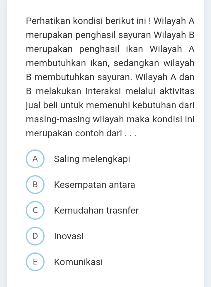 Perhatikan kondisi berikut ini ! Wilayah A
merupakan penghasil sayuran Wilayah B
merupakan penghasil ikan Wilayah A
membutuhkan ikan, sedangkan wilayah
B membutuhkan sayuran. Wilayah A dan
B melakukan interaksi melalui aktivitas
jual beli untuk memenuhi kebutuhan dari
masing-masing wilayah maka kondisi ini
merupakan contoh dari . . .
A Saling melengkapi
B Kesempatan antara
C Kemudahan trasnfer
D Inovasi
E Komunikasi