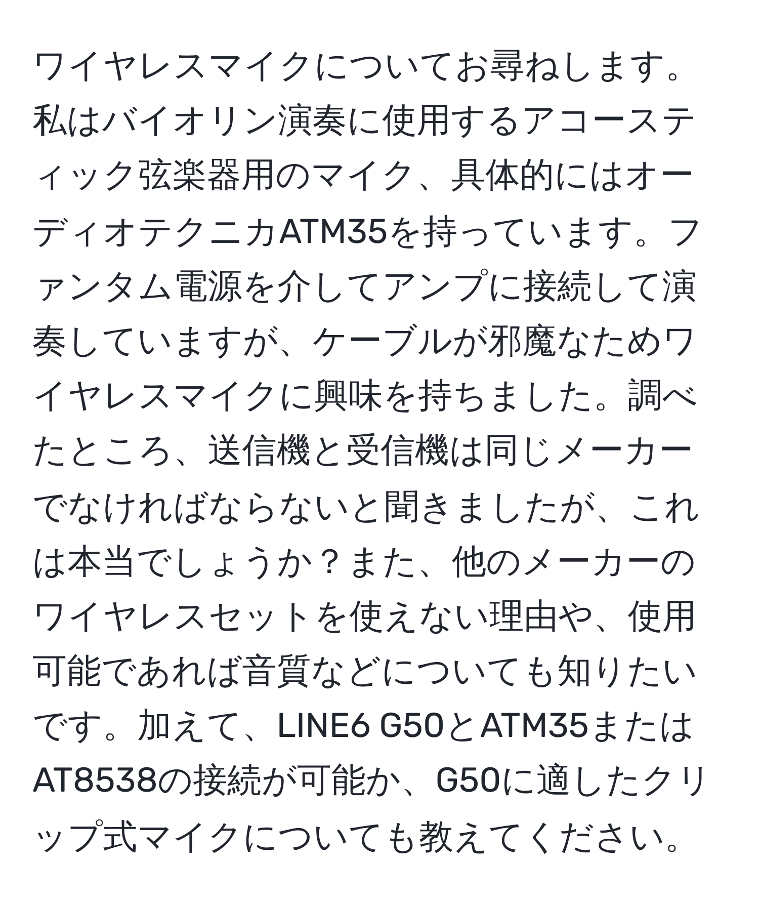 ワイヤレスマイクについてお尋ねします。私はバイオリン演奏に使用するアコースティック弦楽器用のマイク、具体的にはオーディオテクニカATM35を持っています。ファンタム電源を介してアンプに接続して演奏していますが、ケーブルが邪魔なためワイヤレスマイクに興味を持ちました。調べたところ、送信機と受信機は同じメーカーでなければならないと聞きましたが、これは本当でしょうか？また、他のメーカーのワイヤレスセットを使えない理由や、使用可能であれば音質などについても知りたいです。加えて、LINE6 G50とATM35またはAT8538の接続が可能か、G50に適したクリップ式マイクについても教えてください。