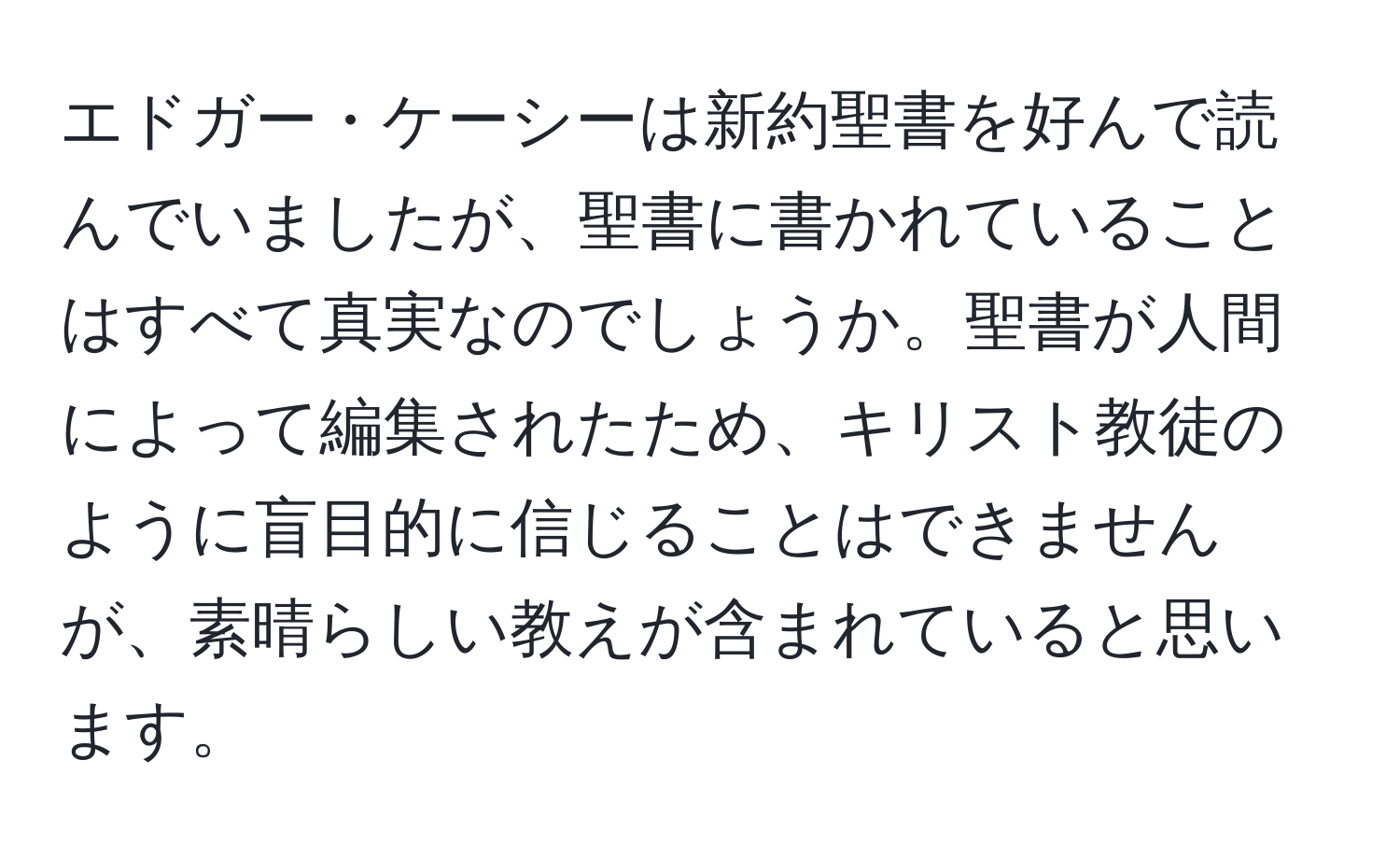 エドガー・ケーシーは新約聖書を好んで読んでいましたが、聖書に書かれていることはすべて真実なのでしょうか。聖書が人間によって編集されたため、キリスト教徒のように盲目的に信じることはできませんが、素晴らしい教えが含まれていると思います。