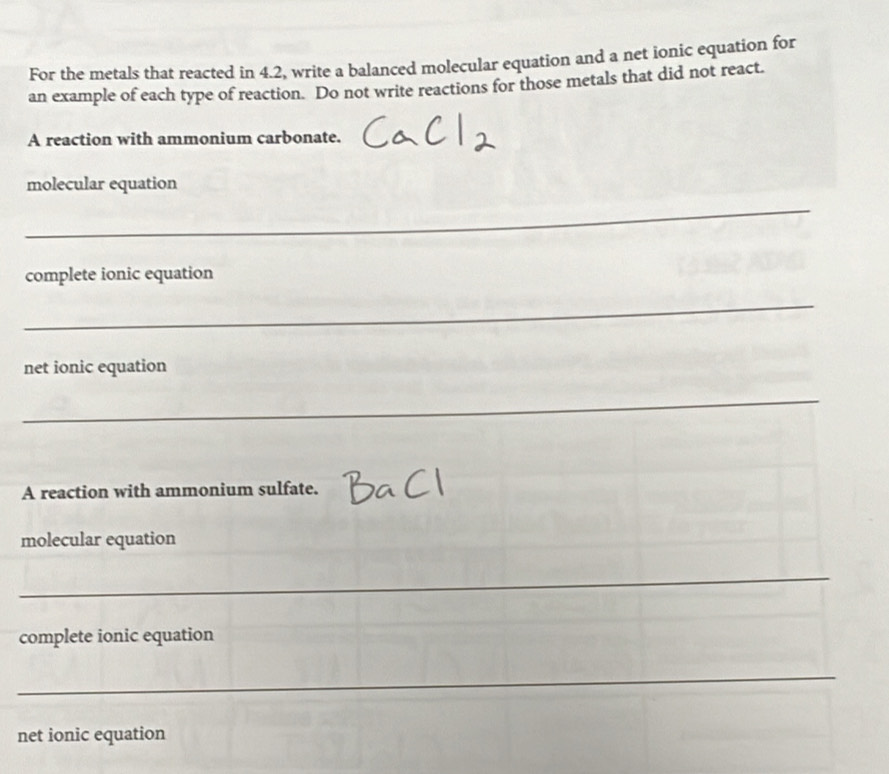 For the metals that reacted in 4.2, write a balanced molecular equation and a net ionic equation for 
an example of each type of reaction. Do not write reactions for those metals that did not react. 
A reaction with ammonium carbonate. 
molecular equation 
_ 
complete ionic equation 
_ 
net ionic equation 
_ 
A reaction with ammonium sulfate. 
molecular equation 
_ 
complete ionic equation 
_ 
net ionic equation