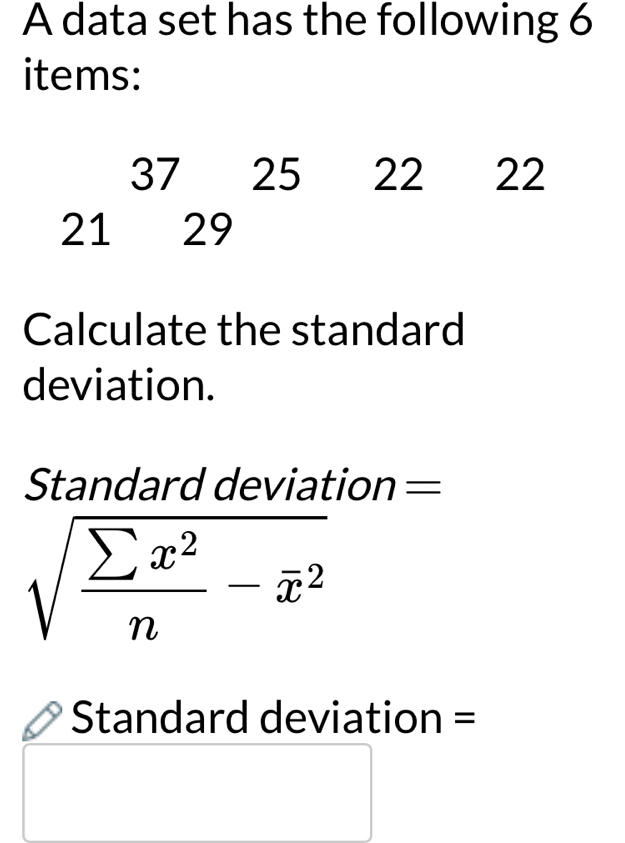 A data set has the following 6
items:
37 25 22 22
21 29
Calculate the standard 
deviation. 
Standard deviation =
sqrt(frac sumlimits x^2)n-overline x^2
Standard deviation =