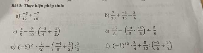 Thực hiện phép tính: 
a)  (-5)/12 + (-7)/18   7/10 + (-6)/15 - 3/4 
b) 
c)  4/5 - 7/10 :( (-3)/4 + 1/2 ) d)  (-3)/8 -( (-4)/5 ·  15/8 )+ 5/6 
e) (-5)^2·  1/50 -( (-4)/5 + 1/2 ): 2/3  f) (-1)^10·  3/4 + 5/12 :( (-1)/6 + 3/2 )