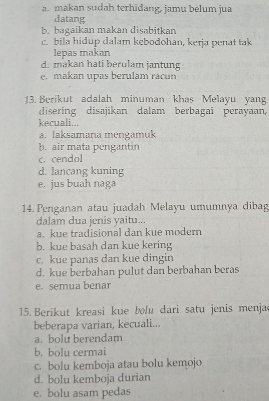 a. makan sudah terhidang, jamu belum jua
datang
b. bagaikan makan disabitkan
c. bila hidup dalam kebodohan, kerja penat tak
lepas makan
d. makan hati berulam jantung
e. makan upas berulam racun
13. Berikut adalah minuman khas Melayu yang
disering disajikan dalam berbagai perayaan,
kecuali...
a. laksamana mengamuk
b. air mata pengantin
c. cendol
d. lancang kuning
e. jus buah naga
14. Penganan atau juadah Melayu umumnya dibag
dalam dua jenis yaitu...
a. kue tradisional dan kue modern
b. kue basah dan kue kering
c. kue panas dan kue dingin
d. kue berbahan pulut dan berbahan beras
e. semua benar
15. Berikut kreasi kue bolu dari satu jenis menjac
beberapa varian, kecuali...
a. bolu berendam
b. bolu cermai
c. bolu kemboja atau bolu kemojo
d. bolu kemboja durian
e. bolu asam pedas