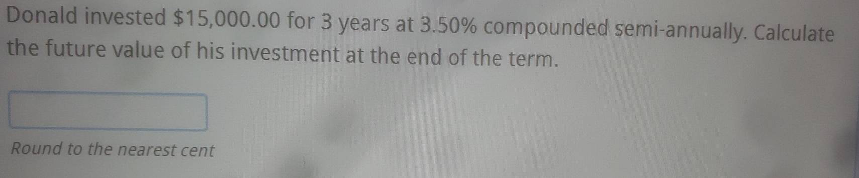 Donald invested $15,000.00 for 3 years at 3.50% compounded semi-annually. Calculate 
the future value of his investment at the end of the term. 
Round to the nearest cent