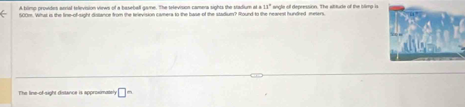 A blimp provides aerial television views of a baseball game. The television camera sights the stadium at a 11° angle of depression. The altitude of the blimp is
500m. What is the line-of-sight distance from the television camera to the base of the stadium? Round to the nearest hundred meters. 
The line-of-sight distance is approximately □ m