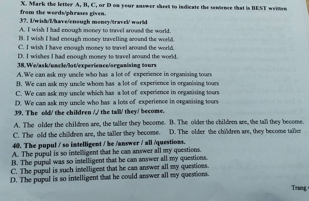 Mark the letter A, B, C, or D on your answer sheet to indicate the sentence that is BEST written
from the words/phrases given.
37. I/wish/I/have/enough money/travel/ world
A. I wish I had enough money to travel around the world.
B. I wish I had enough money travelling around the world.
C. I wish I have enough money to travel around the world.
D. I wishes I had enough money to travel around the world.
38.We/ask/uncle/lot/experience/organising tours
A.We can ask my uncle who has a lot of experience in organising tours
B. We can ask my uncle whom has a lot of experience in organising tours
C. We can ask my uncle which has a lot of experience in organising tours
D. We can ask my uncle who has a lots of experience in organising tours
39. The old/ the children /,/ the tall/ they/ become.
A. The older the children are, the taller they become. B. The older the children are, the tall they become.
C. The old the children are, the taller they become. D. The older the children are, they become taller
40. The pupul / so intelligent / he /answer / all /questions.
A. The pupul is so intelligent that he can answer all my questions.
B. The pupul was so intelligent that he can answer all my questions.
C. The pupul is such intelligent that he can answer all my questions.
D. The pupul is so intelligent that he could answer all my questions.
Trang