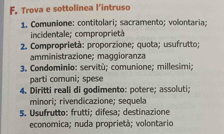 Trova e sottolinea l’intruso 
1. Comunione: contitolari; sacramento; volontaria; 
incidentale; comproprietà 
2. Comproprietà: proporzione; quota; usufrutto; 
amministrazione; maggioranza 
3. Condominio: servitù; comunione; millesimi; 
parti comuni; spese 
4. Diritti reali di godimento: potere; assoluti; 
minori; rivendicazione; sequela 
5. Usufrutto: frutti; difesa; destinazione 
economica; nuda proprietà; volontario