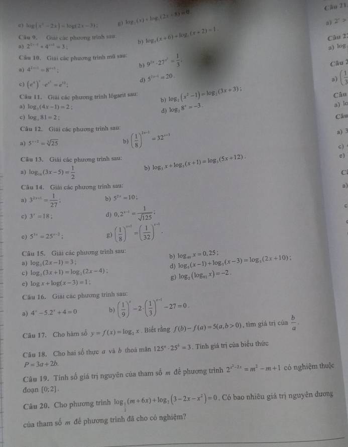 c) log (x^2-2x)=log (2x-3) g3 log _3(x)+log _4(2x-8)=0.
a) 2'>
Cầu 9. Giải các phương trình sá log _5(x+6)+log _5(x+2)=1
Câu 21
b)
a) 2^(3x-1)+4^(x+1)=3: a) log
Cầu 10, Giải các phương trình mũ sau: 9^(2x)· 27^(x^3)= 1/3 .
Câu 2
a) 4^(2-1)=8^(x+3):
b)
d) 5^(2x-1)=20.
c) (e^i)^i· e^(i^i)=e^(i2)i
3) ( 1/3 
Câu 11. Giải các phương trình lôgarit sau: log _2(x^2-1)=log _2(3x+3); Câu
b)
a) log _3(4x-1)=2 : log _38^x=-3.
a) lo
d)
c) log _381=2
Câu
Câu 12. Giải các phương trình sau:
a) 5^(x+2)=sqrt[3](25) b) ( 1/8 )^2x-1=32^(x+3) a) 3
c)
Câu 13. Giải các phương trình sau: log _3x+log _3(x+1)=log _3(5x+12).
c)
a) log _16(3x-5)= 1/2 
b)
C
Câu 14. Giải các phương trình sau:
a)
a) 3^(2x+1)= 1/27 ; b) 5^(2x)=10;
c) 3^x=18 d) 0,2^(x-1)= 1/sqrt(125) :
C
c) 5^(3x)=25^(x-2); g) ( 1/8 )^n+1=( 1/32 )^n-1·
Câu 15. Giải các phương trình sau: log _49x=0.25; log _5(x-1)+log _5(x-3)=log _5(2x+10) :
b)
a) log _3(2x-1)=3;
d)
c) log _2(3x+1)=log _2(2x-4);
g) log _2(log _81x)=-2.
c) log x+log (x-3)=1
Câu 16. Giải các phương trình sau:
a) 4^x-5.2^x+4=0 b) ( 1/9 )^s-2· ( 1/3 )^s-1-27=0.
Câu 17. Cho hàm số y=f(x)=log _2x Biết rằng f(b)-f(a)=5(a,b>0) , tìm giá trị của  b/a .
Câu 18, Cho hai số thực a và b thoá mãn 125^a· 25^b=3. Tính giá trị của biểu thức
P=3a+2b.
Câu 19. Tính số giá trị nguyên của tham số m đề phương trình 2^(x^2)-2x=m^2-m+1 có nghiệm thuộc
đoạn [0;2].
Câu 20. Cho phương trình log _ 1/2 (m+6x)+log _1(3-2x-x^2)=0. Có bao nhiêu giá trị nguyên đương
của tham shat O m để phương trình đã cho có nghiệm?