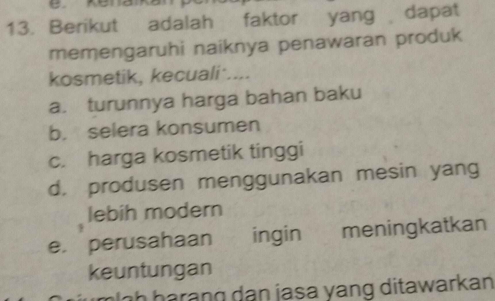 Berikut adalah faktor yang dapat
memengaruhi naiknya penawaran produk
kosmetik, kecuali ....
a. turunnya harga bahan baku
b. selera konsumen
c. harga kosmetik tinggi
d. produsen menggunakan mesin yang
lebih modern
e. perusahaan ingin meningkatkan
keuntungan
g h a an g dan jasa yang ditawarkan