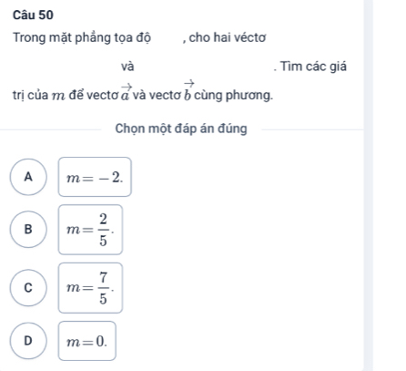 Trong mặt phẳng tọa độ , cho hai véctơ
và . Tìm các giá
trị của m để vectơ vector a và vecto vector b cùng phương.
Chọn một đáp án đúng
A m=-2.
B m= 2/5 .
C m= 7/5 .
D m=0.