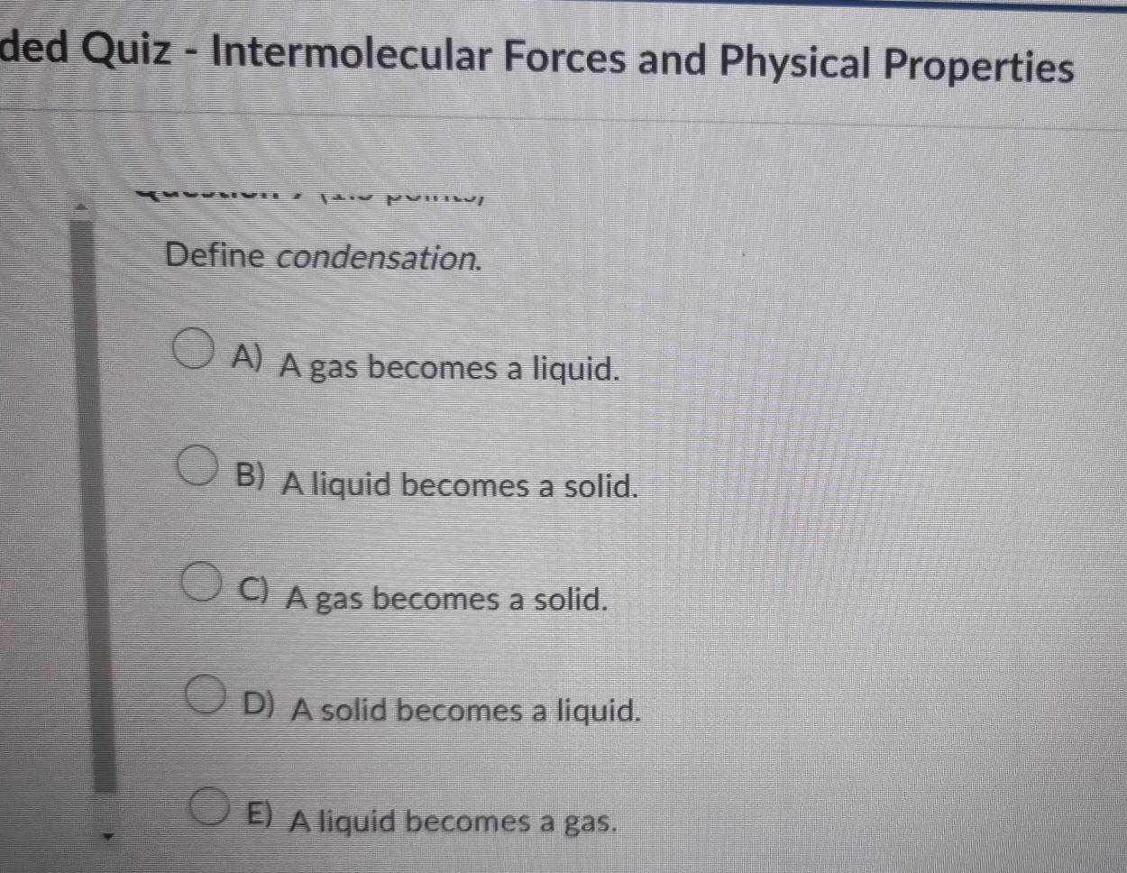 ded Quiz - Intermolecular Forces and Physical Properties
Define condensation.
A) A gas becomes a liquid.
B) A liquid becomes a solid.
C) A gas becomes a solid.
D) A solid becomes a liquid.
E) A liquid becomes a gas.