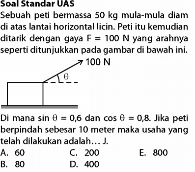 Soal Standar UAS
Sebuah peti bermassa 50 kg mula-mula diam
di atas lantai horizontal licin. Peti itu kemudian
ditarik dengan gaya F=100N yang arahnya
seperti ditunjukkan pada gambar di bawah ini.
Di mana sin θ =0,6 dan cos θ =0,8. Jika peti
berpindah sebesar 10 meter maka usaha yang
telah dilakukan adalah…. J.
A. 60 C. 200 E. 800
B. 80 D. 400