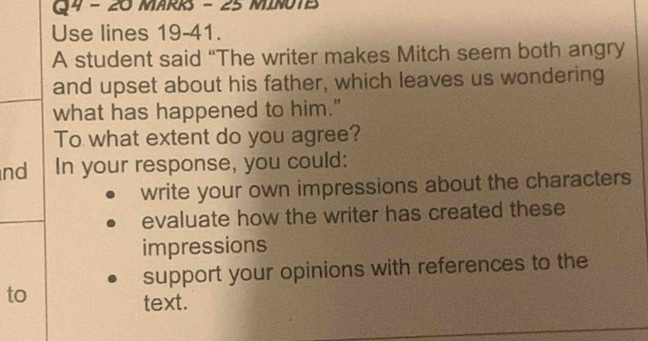 MARRS - 25 MINUTE 
Use lines 19-41. 
A student said “The writer makes Mitch seem both angry 
and upset about his father, which leaves us wondering 
what has happened to him." 
To what extent do you agree? 
nd In your response, you could: 
write your own impressions about the characters 
evaluate how the writer has created these 
impressions 
support your opinions with references to the 
to 
text.