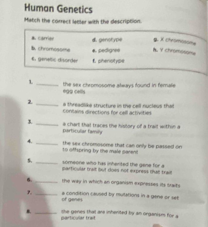 Human Genetics
Match the correct letter with the description.
a. carrier d. genotype g. X chromosome
b. chromosome e. pedigree
h. Y chromosome
c. genetic disorder f. phenotype
1. _the sex chromosome always found in female
egg cells
2. _a threadlike structure in the cell nucleus that
contains directions for cell activities
3. _a chart that traces the history of a trait within a
particular family
4. _the sex chromosome that can only be passed on
to offspring by the male parent 
5. _someone who has inherited the gene for a
particular trait but does not express that trait
6. _the way in which an organism expresses its traits
7. _a condition caused by mutations in a gene or set
of genes
B. _the genes that are inherited by an organism for a
particular trait