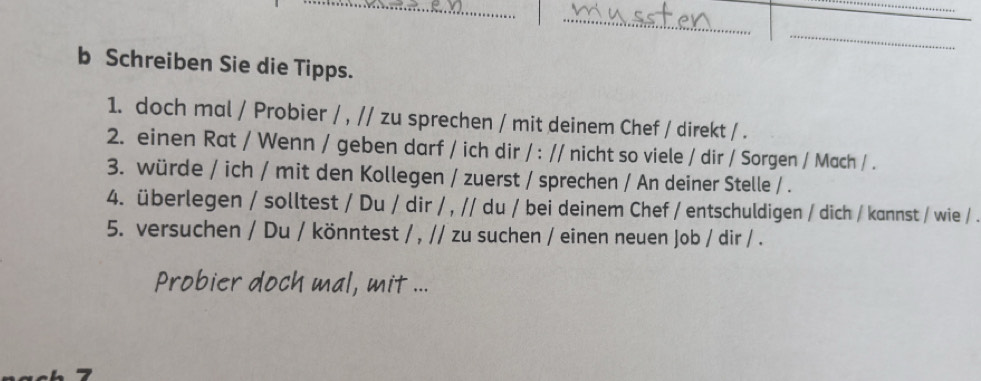 Schreiben Sie die Tipps. 
1. doch mal / Probier / , // zu sprechen / mit deinem Chef / direkt / . 
2. einen Rat / Wenn / geben darf / ich dir / : // nicht so viele / dir / Sorgen / Mach / . 
3. würde / ich / mit den Kollegen / zuerst / sprechen / An deiner Stelle / . 
4. überlegen / solltest / Du / dir / , // du / bei deinem Chef / entschuldigen / dich / kannst / wie / . 
5. versuchen / Du / könntest / , // zu suchen / einen neuen Job / dir / . 
Probier doch mal, mit ...