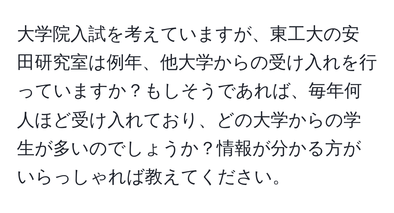 大学院入試を考えていますが、東工大の安田研究室は例年、他大学からの受け入れを行っていますか？もしそうであれば、毎年何人ほど受け入れており、どの大学からの学生が多いのでしょうか？情報が分かる方がいらっしゃれば教えてください。