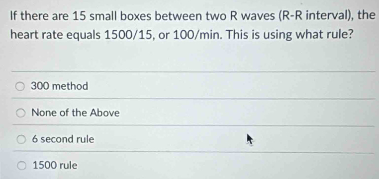 If there are 15 small boxes between two R waves (R-R interval), the
heart rate equals 1500/15, or 100/min. This is using what rule?
300 method
None of the Above
6 second rule
1500 rule