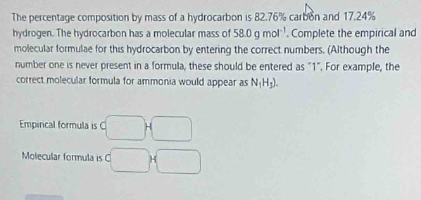 The percentage composition by mass of a hydrocarbon is 82.76% carbon and 17.24%
hydrogen. The hydrocarbon has a molecular mass of 58.0gmol^(-1). Complete the empirical and 
molecular formulae for this hydrocarbon by entering the correct numbers. (Although the 
number one is never present in a formula, these should be entered as "1". For example, the 
correct molecular formula for ammonia would appear as N_1H_3). 
Empincal formula is ( 
Molecular formula is C H