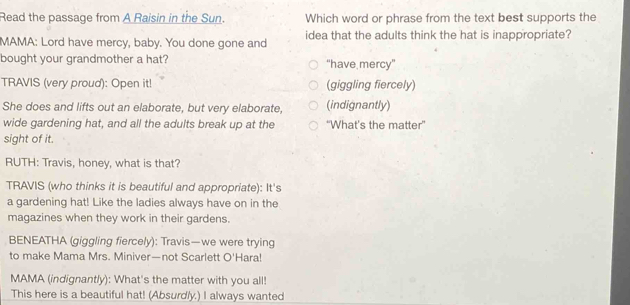 Read the passage from A Raisin in the Sun. Which word or phrase from the text best supports the
MAMA: Lord have mercy, baby. You done gone and idea that the adults think the hat is inappropriate?
bought your grandmother a hat? “have mercy”
TRAVIS (very proud): Open it! (giggling fiercely)
She does and lifts out an elaborate, but very elaborate, (indignantly)
wide gardening hat, and all the adults break up at the “What’s the matter'
sight of it.
RUTH: Travis, honey, what is that?
TRAVIS (who thinks it is beautiful and appropriate): It's
a gardening hat! Like the ladies always have on in the
magazines when they work in their gardens.
BENEATHA (giggling fiercely): Travis—we were trying
to make Mama Mrs. Miniver—not Scarlett O'Hara!
MAMA (indignantly): What's the matter with you all!
This here is a beautiful hat! (Absurdly.) I always wanted