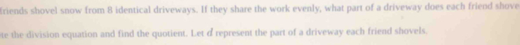 friends shovel snow from 8 identical driveways. If they share the work evenly, what part of a driveway does each friend shove 
te the division equation and find the quotient. Let d represent the part of a driveway each friend shovels.