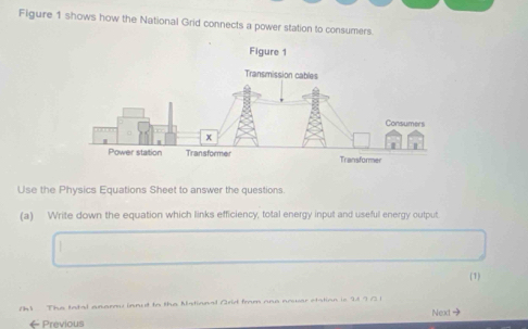 Figure 1 shows how the National Grid connects a power station to consumers. 
Use the Physics Equations Sheet to answer the questions 
(a) Write down the equation which links efficiency, total energy input and useful energy output. 
(1) 
1h3 The tatal anary innut to the Mational Orid from one nower etation is 94 7 / 1
←Previous Next -