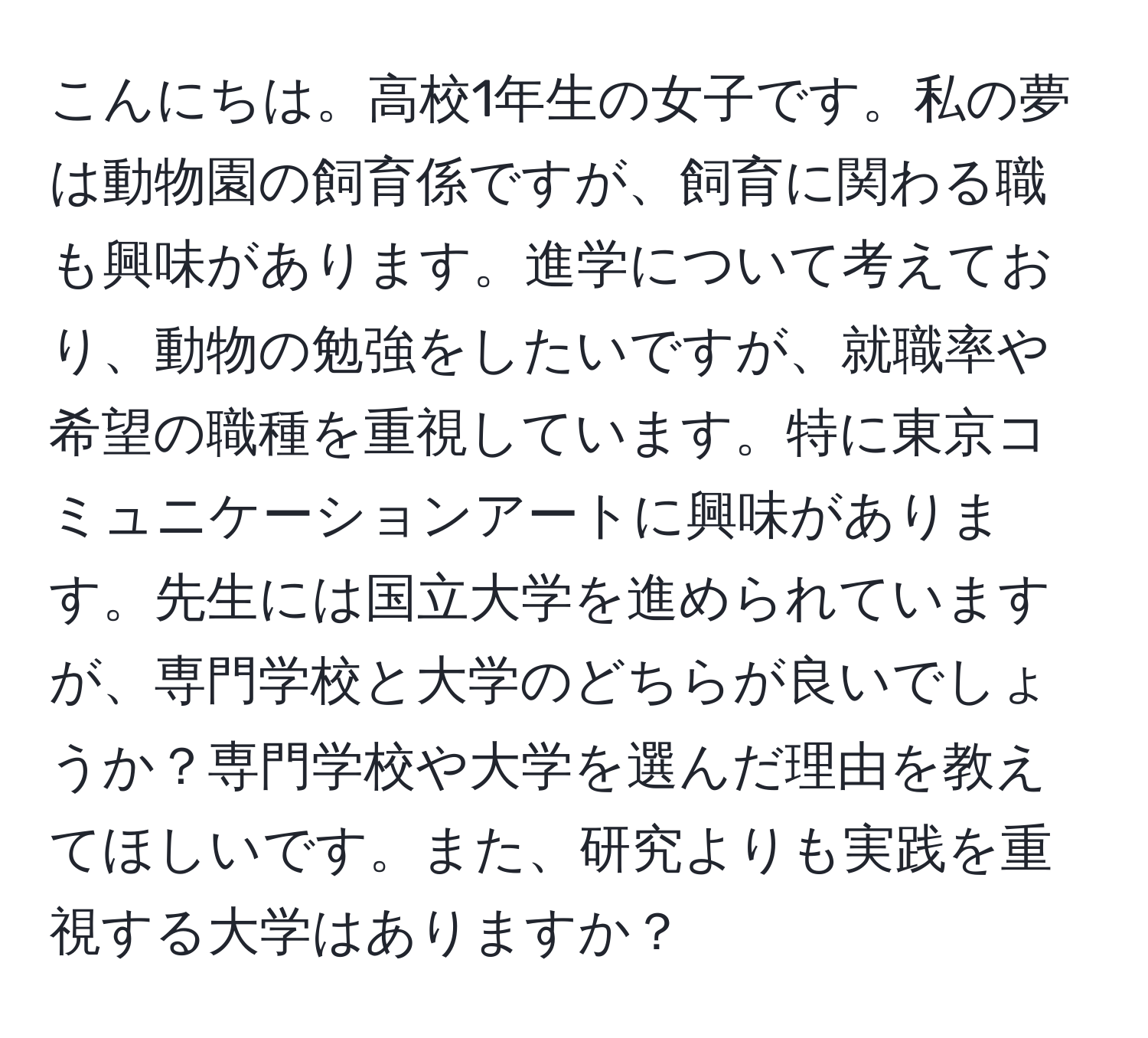 こんにちは。高校1年生の女子です。私の夢は動物園の飼育係ですが、飼育に関わる職も興味があります。進学について考えており、動物の勉強をしたいですが、就職率や希望の職種を重視しています。特に東京コミュニケーションアートに興味があります。先生には国立大学を進められていますが、専門学校と大学のどちらが良いでしょうか？専門学校や大学を選んだ理由を教えてほしいです。また、研究よりも実践を重視する大学はありますか？