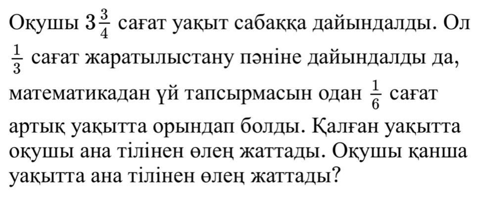 Оkушiы 3 3/4  саfат уакыт сабакка дайыηдалды. Ол
 1/3  сагат жаратылыстану пэніне дайындалды да, 
Математикадан γй тапсырмасьн одан  1/6  CaFaT 
артык уакытта орындаπ болды. Калган уакытта 
окушы ана тілінен θлен жаттады. Окушы канша 
уакытта ана тілінен θлеη жаттады?