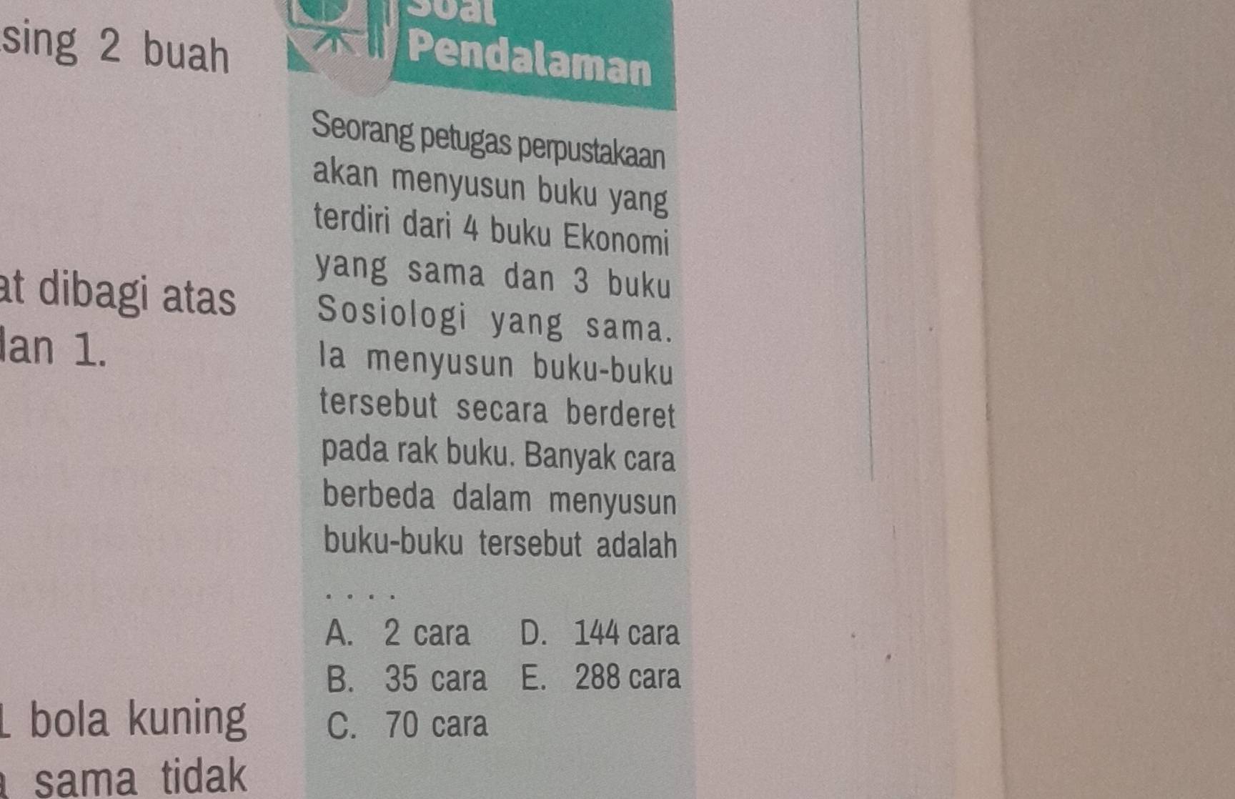 rsual
sing 2 buah
Pendalaman
Seorang petugas perpustakaan
akan menyusun buku yang
terdiri dari 4 buku Ekonomi
yang sama dan 3 buku
t dibagi atas Sosiologi yang sama.
Ian 1. la menyusun buku-buku
tersebut secara berderet
pada rak buku. Banyak cara
berbeda dalam menyusun
buku-buku tersebut adalah
A. 2 cara D. 144 cara
B. 35 cara E. 288 cara
bola kuning C. 70 cara
sama tidak