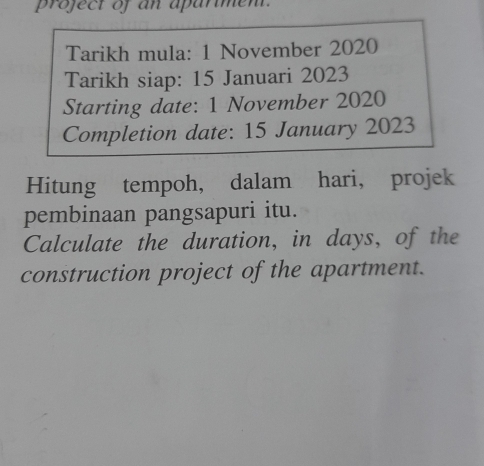 project of an aparimen. 
Tarikh mula: 1 November 2020 
Tarikh siap: 15 Januari 2023 
Starting date: 1 November 2020 
Completion date: 15 January 2023 
Hitung tempoh, dalam hari， projek 
pembinaan pangsapuri itu. 
Calculate the duration, in days, of the 
construction project of the apartment.