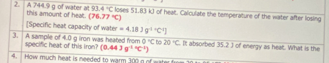 A 744.9 g of water at 93.4°C loses 51.83 kJ of heat. Calculate the temperature of the water after losing 
this amount of heat. (76.77°C)
[Specific heat capacity of water =4.18Jg^(-1circ)C^(-1)]
3. A sample of 4.0 g iron was heated from 0°C to 20°C. It absorbed 35.2 J of energy as heat. What is the 
specific heat of this iron? (0.44Jg^(-10)C^(-1))
4. How much heat is needed to warm 300 g of water fr