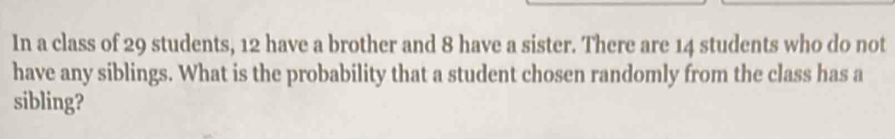 In a class of 29 students, 12 have a brother and 8 have a sister. There are 14 students who do not 
have any siblings. What is the probability that a student chosen randomly from the class has a 
sibling?