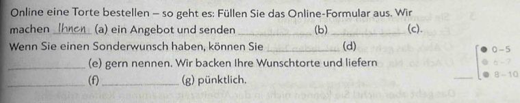 Online eine Torte bestellen - so geht es: Füllen Sie das Online-Formular aus. Wir 
machen _(a) ein Angebot und senden _(b) _(c). 
Wenn Sie einen Sonderwunsch haben, können Sie _(d) 0 - 5
_(e) gern nennen. Wir backen Ihre Wunschtorte und liefern 6 - 7
_(f) _(g) pünktlich. _8 -10