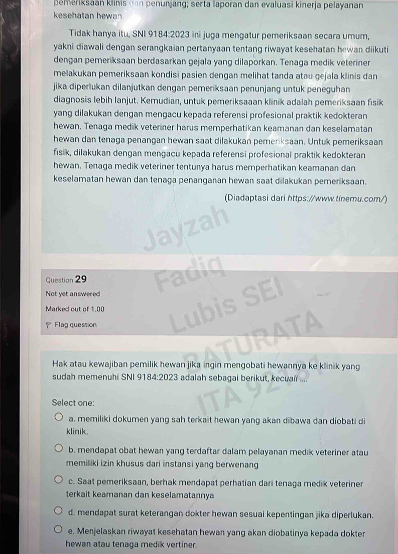 pemeriksaan klinis dan penunjang; serta laporan dan evaluasi kinerja pelayanan
kesehatan hewan
Tidak hanya itu, SNI 9184:2023 ini juga mengatur pemeriksaan secara umum,
yakni diawali dengan serangkaian pertanyaan tentang riwayat kesehatan hewan diikuti
dengan pemeriksaan berdasarkan gejala yang dilaporkan. Tenaga medik veteriner
melakukan pemeriksaan kondisi pasien dengan melihat tanda atau gejala klinis dan
jika diperlukan dilanjutkan dengan pemeriksaan penunjang untuk peneguhan
diagnosis lebih lanjut. Kemudian, untuk pemeriksaaan klinik adalah pemeriksaan fisik
yang dilakukan dengan mengacu kepada referensi profesional praktik kedokteran
hewan. Tenaga medik veteriner harus memperhatikan keamanan dan keselamatan
hewan dan tenaga penangan hewan saat dilakukan pemeriksaan. Untuk pemeriksaan
fisik, dilakukan dengan mengacu kepada referensi profesional praktik kedokteran
hewan. Tenaga medik veteriner tentunya harus memperhatikan keamanan dan
keselamatan hewan dan tenaga penanganan hewan saat dilakukan pemeriksaan.
(Diadaptasi dari https://www.tinemu.com/)
Question 29
Not yet answered
Marked out of 1.00
Flag question
Hak atau kewajiban pemilik hewan jika ingin mengobati hewannya ke klinik yang
sudah memenuhi SNI 91 84:2023 adalah sebagai berikut, kecuali ....
Select one:
a. memiliki dokumen yang sah terkait hewan yang akan dibawa dan diobati di
klinik.
b. mendapat obat hewan yang terdaftar dalam pelayanan medik veteriner atau
memiliki izin khusus dari instansi yang berwenang
c. Saat pemeriksaan, berhak mendapat perhatian dari tenaga medik veteriner
terkait keamanan dan keselamatannya
d. mendapat surat keterangan dokter hewan sesuai kepentingan jika diperlukan.
e. Menjelaskan riwayat kesehatan hewan yang akan diobatinya kepada dokter
hewan atau tenaga medik vertiner.