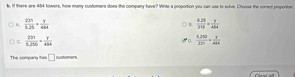 If there are 484 towers, how many customers does the company have? Write a proportion you can use to solve. Choose the correct proportion.
A.  231/5.25 = y/484   (6.25)/319 = y/484 
B.
C.  231/5,250 = y/484   (5,250)/231 = y/484 
D.
The company has □ customers.
Clear all