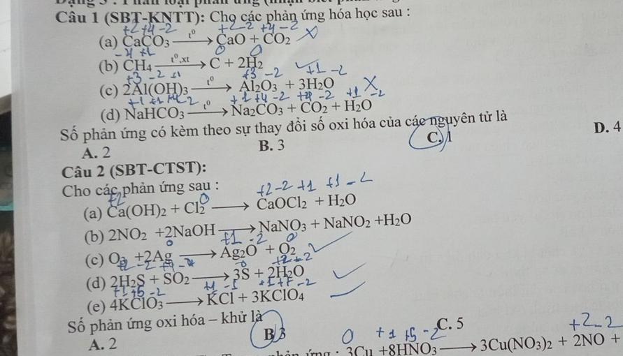 (SBT-KNTT): Chọ các phản ứng hóa học sau :
(a) CaCO_3 CaO+CO_2
(b) CH_4 C+2H_2
(c) 2Al(OH)_3 Al_2O_3+3H_2O
(d) NaHCO_3- Na_2CO_3+CO_2+H_2O
Số phản ứng có kèm theo sự thay đổi số oxi hóa của các nguyên tử là D. 4
A. 2 B. 3 C
Câu 2 (SBT-CTST):
Cho cac. phản ứng sau :
(a) Ca(OH)₂ + Cl₂ —→ CaOCl₂ + H₂O
(b) 2NO_2+2NaOHto NaNO_3+NaNO_2+H_2O
(c) O_3+2Agto Ag_2O+O_2
(d) 2H_2S+SO_2_  3S+2H_2O
(e) 4KCIO 3 KCl+3KClO_4
Số phản ứng oxi hóa - khử là
C. 5
B3
A. 2
3Cu+8HNO_3_  3Cu(NO_3)_2+2NO+