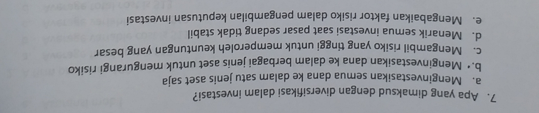 Apa yang dimaksud dengan diversifikasi dalam investasi?
a. Menginvestasikan semua dana ke dalam satu jenis aset saja
b.• Menginvestasikan dana ke dalam berbagai jenis aset untuk mengurangi risiko
c. Mengambil risiko yang tinggi untuk memperoleh keuntungan yang besar
d. Menarik semua investasi saat pasar sedang tidak stabil
e. Mengabaikan faktor risiko dalam pengambilan keputusan investasi