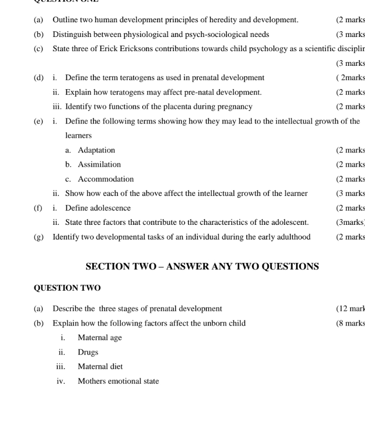 Outline two human development principles of heredity and development. (2 marks 
(b) Distinguish between physiological and psych-sociological needs (3 marks 
(c) State three of Erick Ericksons contributions towards child psychology as a scientific disciplin 
(3 marks 
(d) i. Define the term teratogens as used in prenatal development ( 2marks 
ii. Explain how teratogens may affect pre-natal development. (2 marks 
iii. Identify two functions of the placenta during pregnancy (2 marks 
(e) i. Define the following terms showing how they may lead to the intellectual growth of the 
learners 
a. Adaptation (2 marks 
b. Assimilation (2 marks 
c. Accommodation (2 marks 
ii. Show how each of the above affect the intellectual growth of the learner (3 marks 
(f) i. Define adolescence (2 marks 
ii. State three factors that contribute to the characteristics of the adolescent. (3marks) 
(g) Identify two developmental tasks of an individual during the early adulthood (2 marks 
SECTION TWO - ANSWER ANY TWO QUESTIONS 
QUESTION TWO 
(a) Describe the three stages of prenatal development (12 marl 
(b) Explain how the following factors affect the unborn child (8 marks 
i. Maternal age 
ii. Drugs 
iii. Maternal diet 
iv. Mothers emotional state